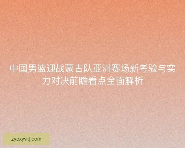 中国男篮迎战蒙古队亚洲赛场新考验与实力对决前瞻看点全面解析