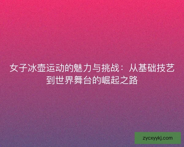 女子冰壶运动的魅力与挑战：从基础技艺到世界舞台的崛起之路