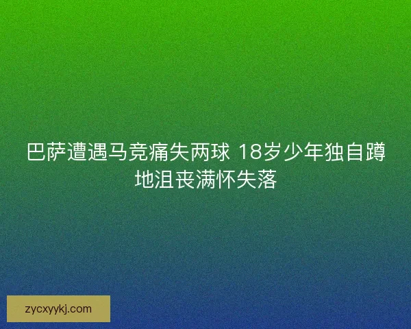 巴萨遭遇马竞痛失两球 18岁少年独自蹲地沮丧满怀失落