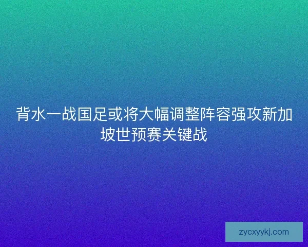背水一战国足或将大幅调整阵容强攻新加坡世预赛关键战 背水一战国足或将大幅调整阵容强攻新加坡世预赛关键战