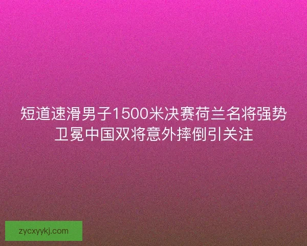 短道速滑男子1500米决赛荷兰名将强势卫冕中国双将意外摔倒引关注