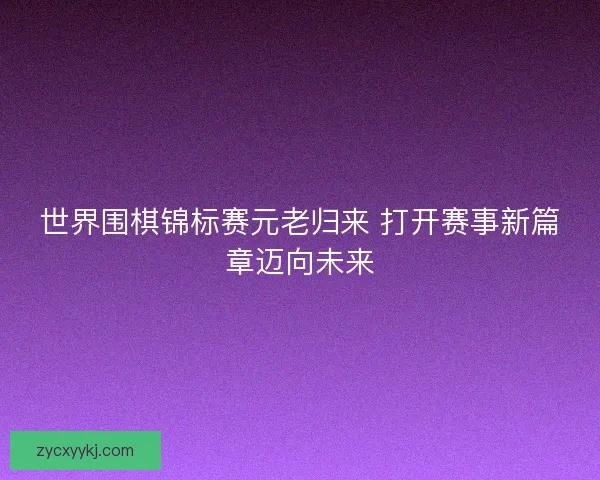 世界围棋锦标赛元老归来 打开赛事新篇章迈向未来