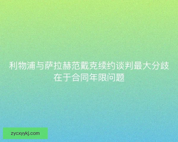 利物浦与萨拉赫范戴克续约谈判最大分歧在于合同年限问题 利物浦与萨拉赫范戴克续约谈判最大分歧在于合同年限问题
