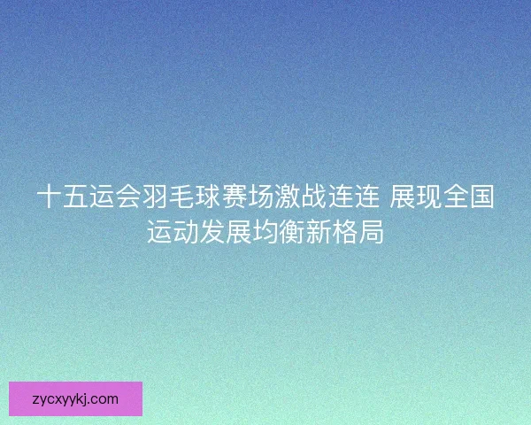 十五运会羽毛球赛场激战连连 展现全国运动发展均衡新格局 十五运会羽毛球赛场激战连连 展现全国运动发展均衡新格局