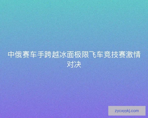 中俄赛车手跨越冰面极限飞车竞技赛激情对决