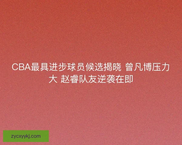 CBA最具进步球员候选揭晓 曾凡博压力大 赵睿队友逆袭在即 CBA最具进步球员候选揭晓 曾凡博压力大 赵睿队友逆袭在即