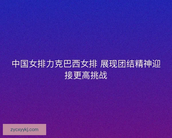 中国女排力克巴西女排 展现团结精神迎接更高挑战 中国女排力克巴西女排 展现团结精神迎接更高挑战