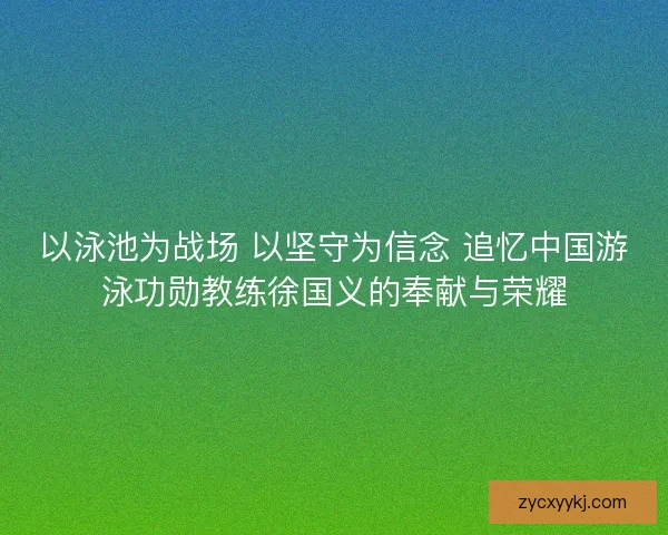 以泳池为战场 以坚守为信念 追忆中国游泳功勋教练徐国义的奉献与荣耀 以泳池为战场 以坚守为信念 追忆中国游泳功勋教练徐国义的奉献与荣耀