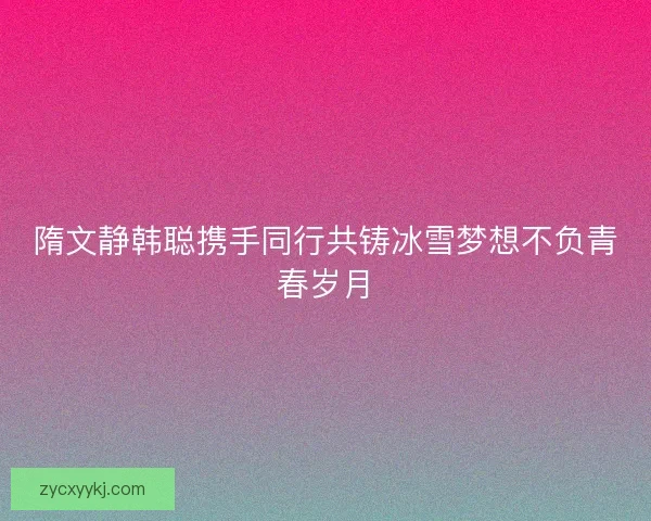 隋文静韩聪携手同行共铸冰雪梦想不负青春岁月 隋文静韩聪携手同行共铸冰雪梦想不负青春岁月
