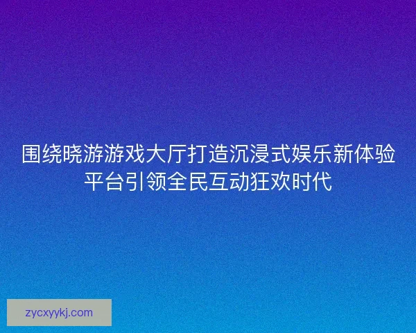 围绕晓游游戏大厅打造沉浸式娱乐新体验平台引领全民互动狂欢时代 围绕晓游游戏大厅打造沉浸式娱乐新体验平台引领全民互动狂欢时代
