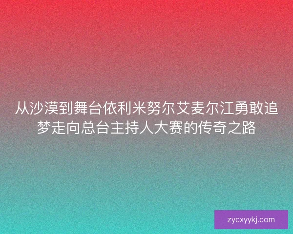 从沙漠到舞台依利米努尔艾麦尔江勇敢追梦走向总台主持人大赛的传奇之路 从沙漠到舞台依利米努尔艾麦尔江勇敢追梦走向总台主持人大赛的传奇之路
